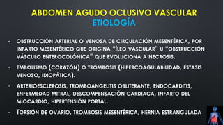 ABDOMEN AGUDO OCLUSIVO VASCULAR
ETIOLOGÍA
- OBSTRUCCIÓN ARTERIAL O VENOSA DE CIRCULACIÓN MESENTÉRICA, POR
INFARTO MESENTÉRICO QUE ORIGINA “ÍLEO VASCULAR” U “OBSTRUCCIÓN
VÁSCULO ENTEROCOLÓNICA” QUE EVOLUCIONA A NECROSIS.
- EMBOLISMO (CORAZÓN) O TROMBOSIS (HIPERCOAGULABILIDAD, ÉSTASIS
VENOSO, IDIOPÁTICA).
- ARTERIOESCLEROSIS, TROMBOANGELITIS OBLITERANTE, ENDOCARDITIS,
ENFERMEDAD MITRAL, DESCOMPENSACIÓN CARDIACA, INFARTO DEL
MIOCARDIO, HIPERTENSIÓN PORTAL.
- TORSIÓN DE OVARIO, TROMBOSIS MESENTÉRICA, HERNIA ESTRANGULADA
 