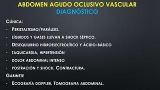 ABDOMEN AGUDO OCLUSIVO VASCULAR
DIAGNÓSTICO
CLÍNICA:
- PERISTALTISMO/PARÁLISIS.
- LÍQUIDOS Y GASES LLEVAN A SHOCK SÉPTICO.
- DESEQUILIBRIO HIDROELECTROLÍTICO Y ÁCIDO-BÁSICO
- TAQUICARDIA, HIPERTENSIÓN
- DOLOR ABDOMINAL INTENSO
- POSTRACIÓN Y SHOCK. CONTRACTURA.
GABINETE
- ECOGRAFÍA DOPPLER. TOMOGRAFIA ABDOMINAL.
 