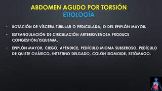 ABDOMEN AGUDO POR TORSIÓN
ETIOLOGÍA
- ROTACIÓN DE VÍSCERA TUBULAR O PEDICULADA, O DEL EPIPLÓN MAYOR.
- ESTRANGULACIÓN DE CIRCULACIÓN ARTERIOVENOSA PRODUCE
CONGESTIÓN/ISQUEMIA.
- EPIPLÓN MAYOR, CIEGO, APÉNDICE, PEDÍCULO MIOMA SUBSEROSO, PEDÍCULO
DE QUISTE OVÁRICO, INTESTINO DELGADO, COLON SIGMOIDE, ESTÓMAGO.
 