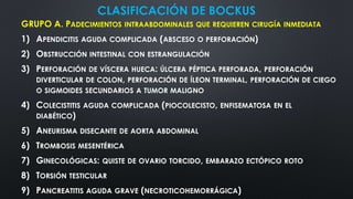 CLASIFICACIÓN DE BOCKUS
GRUPO A. PADECIMIENTOS INTRAABDOMINALES QUE REQUIEREN CIRUGÍA INMEDIATA
1) APENDICITIS AGUDA COMPLICADA (ABSCESO O PERFORACIÓN)
2) OBSTRUCCIÓN INTESTINAL CON ESTRANGULACIÓN
3) PERFORACIÓN DE VÍSCERA HUECA: ÚLCERA PÉPTICA PERFORADA, PERFORACIÓN
DIVERTICULAR DE COLON, PERFORACIÓN DE ÍLEON TERMINAL, PERFORACIÓN DE CIEGO
O SIGMOIDES SECUNDARIOS A TUMOR MALIGNO
4) COLECISTITIS AGUDA COMPLICADA (PIOCOLECISTO, ENFISEMATOSA EN EL
DIABÉTICO)
5) ANEURISMA DISECANTE DE AORTA ABDOMINAL
6) TROMBOSIS MESENTÉRICA
7) GINECOLÓGICAS: QUISTE DE OVARIO TORCIDO, EMBARAZO ECTÓPICO ROTO
8) TORSIÓN TESTICULAR
9) PANCREATITIS AGUDA GRAVE (NECROTICOHEMORRÁGICA)
 