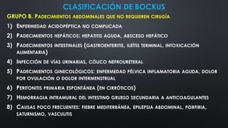CLASIFICACIÓN DE BOCKUS
GRUPO B. PADECIMIENTOS ABDOMINALES QUE NO REQUIEREN CIRUGÍA
1) ENFERMEDAD ACIDOPÉPTICA NO COMPLICADA
2) PADECIMIENTOS HEPÁTICOS: HEPATITIS AGUDA, ABSCESO HEPÁTICO
3) PADECIMIENTOS INTESTINALES (GASTROENTERITIS, ILEÍTIS TERMINAL, INTOXICACIÓN
ALIMENTARIA)
4) INFECCIÓN DE VÍAS URINARIAS, CÓLICO NEFROURETERAL
5) PADECIMIENTOS GINECOLÓGICOS: ENFERMEDAD PÉLVICA INFLAMATORIA AGUDA, DOLOR
POR OVULACIÓN O DOLOR INTERMENSTRUAL
6) PERITONITIS PRIMARIA ESPONTÁNEA (EN CIRRÓTICOS)
7) HEMORRAGIA INTRAMURAL DEL INTESTINO GRUESO SECUNDARIA A ANTICOAGULANTES
8) CAUSAS POCO FRECUENTES: FIEBRE MEDITERRÁNEA, EPILEPSIA ABDOMINAL, PORFIRIA,
SATURNISMO, VASCULITIS
 