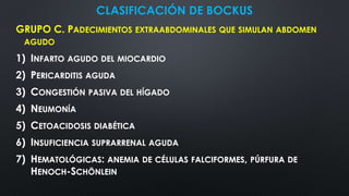 CLASIFICACIÓN DE BOCKUS
GRUPO C. PADECIMIENTOS EXTRAABDOMINALES QUE SIMULAN ABDOMEN
AGUDO
1) INFARTO AGUDO DEL MIOCARDIO
2) PERICARDITIS AGUDA
3) CONGESTIÓN PASIVA DEL HÍGADO
4) NEUMONÍA
5) CETOACIDOSIS DIABÉTICA
6) INSUFICIENCIA SUPRARRENAL AGUDA
7) HEMATOLÓGICAS: ANEMIA DE CÉLULAS FALCIFORMES, PÚRFURA DE
HENOCH-SCHÖNLEIN
 