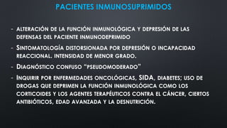 PACIENTES INMUNOSUPRIMIDOS
- ALTERACIÓN DE LA FUNCIÓN INMUNOLÓGICA Y DEPRESIÓN DE LAS
DEFENSAS DEL PACIENTE INMUNODEPRIMIDO
- SINTOMATOLOGÍA DISTORSIONADA POR DEPRESIÓN O INCAPACIDAD
REACCIONAL. INTENSIDAD DE MENOR GRADO.
- DIAGNÓSTICO CONFUSO “PSEUDOMODERADO”
- INQUIRIR POR ENFERMEDADES ONCOLÓGICAS, SIDA, DIABETES; USO DE
DROGAS QUE DEPRIMEN LA FUNCIÓN INMUNOLÓGICA COMO LOS
CORTICOIDES Y LOS AGENTES TERAPÉUTICOS CONTRA EL CÁNCER, CIERTOS
ANTIBIÓTICOS, EDAD AVANZADA Y LA DESNUTRICIÓN.
 