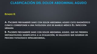 CLASIFICACIÓN DEL DOLOR ABDOMINAL AGUDO
ESTADIO 0:
A- PACIENTE PREVIAMENTE SANO CON DOLOR ABDOMINAL AGUDO CUYO DIAGNÓSTICO
CLÍNICO CORRESPONDE A UNA PATOLOGÍA LEVE DE MANEJO MÉDICO EJ. INFECCIÓN
URINARIA
B- PACIENTE PREVIAMENTE SANO CON DOLOR ABDOMINAL AGUDO, QUE NO PRESENTA
SINTOMATOLOGÍA SIGNIFICATIVA A LA EVALUACIÓN, NI HALLAZGOS QUE SUGIERAN UN
PROCESO PATOLÓGICO INTRAABDOMINAL,
 