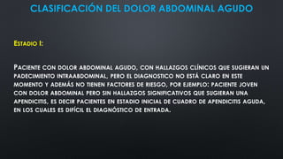 CLASIFICACIÓN DEL DOLOR ABDOMINAL AGUDO
ESTADIO I:
PACIENTE CON DOLOR ABDOMINAL AGUDO, CON HALLAZGOS CLÍNICOS QUE SUGIERAN UN
PADECIMIENTO INTRAABDOMINAL, PERO EL DIAGNOSTICO NO ESTÁ CLARO EN ESTE
MOMENTO Y ADEMÁS NO TIENEN FACTORES DE RIESGO, POR EJEMPLO: PACIENTE JOVEN
CON DOLOR ABDOMINAL PERO SIN HALLAZGOS SIGNIFICATIVOS QUE SUGIERAN UNA
APENDICITIS, ES DECIR PACIENTES EN ESTADIO INICIAL DE CUADRO DE APENDICITIS AGUDA,
EN LOS CUALES ES DIFÍCIL EL DIAGNÓSTICO DE ENTRADA.
 