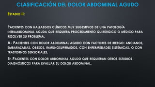 CLASIFICACIÓN DEL DOLOR ABDOMINAL AGUDO
ESTADIO II:
PACIENTES CON HALLAZGOS CLÍNICOS MUY SUGESTIVOS DE UNA PATOLOGÍA
INTRAABDOMINAL AGUDA QUE REQUIERA PROCEDIMIENTO QUIRÚRGICO O MÉDICO PARA
RESOLVER SU PROBLEMA.
A- PACIENTES CON DOLOR ABDOMINAL AGUDO CON FACTORES DE RIESGO: ANCIANOS,
EMBARAZADAS, OBESOS, INMUNOSUPRIMIDOS, CON ENFERMEDADES SISTÉMICAS, O CON
TRASTORNOS SENSORIALES.
B-.PACIENTES CON DOLOR ABDOMINAL AGUDO QUE REQUIERAN OTROS ESTUDIOS
DIAGNÓSTICOS PARA EVALUAR SU DOLOR ABDOMINAL.
 