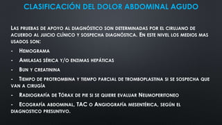 CLASIFICACIÓN DEL DOLOR ABDOMINAL AGUDO
LAS PRUEBAS DE APOYO AL DIAGNÓSTICO SON DETERMINADAS POR EL CIRUJANO DE
ACUERDO AL JUICIO CLÍNICO Y SOSPECHA DIAGNÓSTICA. EN ESTE NIVEL LOS MEDIOS MAS
USADOS SON:
- HEMOGRAMA
- AMILASAS SÉRICA Y/O ENZIMAS HEPÁTICAS
- BUN Y CREATININA
- TIEMPO DE PROTROMBINA Y TIEMPO PARCIAL DE TROMBOPLASTINA SI SE SOSPECHA QUE
VAN A CIRUGÍA
- RADIOGRAFÍA DE TÓRAX DE PIE SI SE QUIERE EVALUAR NEUMOPERITONEO
- ECOGRAFÍA ABDOMINAL, TAC O ANGIOGRAFÍA MESENTÉRICA, SEGÚN EL
DIAGNOSTICO PRESUNTIVO.
 