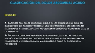 CLASIFICACIÓN DEL DOLOR ABDOMINAL AGUDO
ESTADIO III:
A- PACIENTES CON DOLOR ABDOMINAL AGUDO EN LOS CUALES NO HAY DUDA DEL
DIAGNÓSTICO QUE PADECEN Y NECESITAN UNA HOSPITALIZACIÓN URGENTE PARA SER
ESTABILIZADOS Y SER LLEVADOS A UN PROCEDIMIENTO QUIRÚRGICO COMO EN EL CASO DE
LA APENDICITIS.
B-.PACIENTES CON DOLOR ABDOMINAL AGUDO EN LOS CUALES NO HAY DUDA DEL
DIAGNÓSTICO QUE PADECEN Y NECESITAN UNA HOSPITALIZACIÓN URGENTE PARA SER
ESTABILIZADOS Y SER LLEVADOS A UN MANEJO MÉDICO COMO EN EL CASO DE LA
PANCREATITIS
 