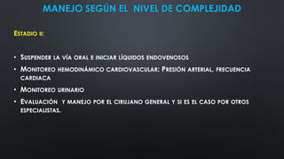 MANEJO SEGÚN EL NIVEL DE COMPLEJIDAD
ESTADIO II:
• SUSPENDER LA VÍA ORAL E INICIAR LÍQUIDOS ENDOVENOSOS
• MONITOREO HEMODINÁMICO CARDIOVASCULAR: PRESIÓN ARTERIAL, FRECUENCIA
CARDIACA
• MONITOREO URINARIO
• EVALUACIÓN Y MANEJO POR EL CIRUJANO GENERAL Y SI ES EL CASO POR OTROS
ESPECIALISTAS.
 