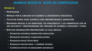 MANEJO SEGÚN EL NIVEL DE COMPLEJIDAD
ESTADIO III:
• HOSPITALIZAR
• MANEJO POR EL CIRUJANO DE ACUERDO AL DIAGNÓSTICO ETIOLÓGICO
• COLOCAR SONDA NASO GÁSTRICO PARA PREVENIR BRONCO ASPIRACIÓN
• RESTRINGIR DROGAS A LAS ESENCIALES: LOS ANALGÉSICOS Y LOS ANTIBIÓTICOS SON DE
USO EXCLUSIVO Y RESPONSABILIDAD DEL CIRUJANO DE ACUERDO A ETIOLOGÍA Y FLORA.
• EFECTUAR REANIMACIÓN PREOPERATORIO LO CUAL IMPLICA:
• ESTABLECER SUFICIENCIA RESPIRACIÓN/VENTILACIÓN
• ESTABLECER SUFICIENCIA CARDIOCIRCULATORIA
• ESTABILIZAR ESTADO ÁCIDO-BASE
• ESTABILIZAR FUNCIÓN RENAL Y CORREGIR OLIGURIA
• CONTROLAR ESTADO DE DESEQUILIBRIO METABÓLICO
 