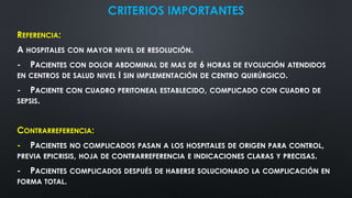 CRITERIOS IMPORTANTES
REFERENCIA:
A HOSPITALES CON MAYOR NIVEL DE RESOLUCIÓN.
- PACIENTES CON DOLOR ABDOMINAL DE MAS DE 6 HORAS DE EVOLUCIÓN ATENDIDOS
EN CENTROS DE SALUD NIVEL I SIN IMPLEMENTACIÓN DE CENTRO QUIRÚRGICO.
- PACIENTE CON CUADRO PERITONEAL ESTABLECIDO, COMPLICADO CON CUADRO DE
SEPSIS.
CONTRARREFERENCIA:
- PACIENTES NO COMPLICADOS PASAN A LOS HOSPITALES DE ORIGEN PARA CONTROL,
PREVIA EPICRISIS, HOJA DE CONTRARREFERENCIA E INDICACIONES CLARAS Y PRECISAS.
- PACIENTES COMPLICADOS DESPUÉS DE HABERSE SOLUCIONADO LA COMPLICACIÓN EN
FORMA TOTAL.
 