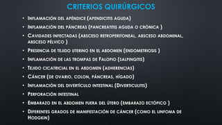 CRITERIOS QUIRÚRGICOS
• INFLAMACIÓN DEL APÉNDICE (APENDICITIS AGUDA)
• INFLAMACIÓN DEL PÁNCREAS (PANCREATITIS AGUDA O CRÓNICA )
• CAVIDADES INFECTADAS (ABSCESO RETROPERITONEAL, ABSCESO ABDOMINAL,
ABSCESO PÉLVICO )
• PRESENCIA DE TEJIDO UTERINO EN EL ABDOMEN (ENDOMETRIOSIS )
• INFLAMACIÓN DE LAS TROMPAS DE FALOPIO (SALPINGITIS)
• TEJIDO CICATRICIAL EN EL ABDOMEN (ADHERENCIAS)
• CÁNCER (DE OVARIO, COLON, PÁNCREAS, HÍGADO)
• INFLAMACIÓN DEL DIVERTÍCULO INTESTINAL (DIVERTICULITIS)
• PERFORACIÓN INTESTINAL
• EMBARAZO EN EL ABDOMEN FUERA DEL ÚTERO (EMBARAZO ECTÓPICO )
• DIFERENTES GRADOS DE MANIFESTACIÓN DE CÁNCER (COMO EL LINFOMA DE
HODGKIN)
 
