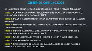 CRITERIOS QUIRÚRGICOS
SIN LA PRESENCIA DE UNO, DE DOS O MÁS SIGNOS NO ES POSIBLE EL "DRAMA ABDOMINAL".
SIGNO 1: CONTRACTURA ABDOMINAL INVOLUNTARIA. SI ES LOCALIZADA A UN CUADRANTE O
HEMIABDOMEN TIENE UNA VALIDACIÓN DE 100 %.
SIGNO 2: DOLOR A LA DESCOMPRESIÓN BRUSCA DEL ABDOMEN. SIGNO EVIDENTE DE REACCIÓN
PERITONEAL.
SIGNO 3: PERCUSIÓN DOLOROSA DEL ABDOMEN. EL EXAMINADOR DEBE HACERLA CON DELICADEZA
Y HABILIDAD ESPECIAL.
SIGNO 4: DISTENSIÓN ABDOMINAL. SI ES ASIMÉTRICA O LOCALIZADA A UN CUADRANTE O
HEMIABDOMEN TIENE UNA VALIDACIÓN DE 100 %.
SIGNO 5: TUMOR ABDOMINAL DE APARICIÓN RECIENTE O BRUSCA Y QUE ES DOLOROSO.
SIGNO 6: ABDOMEN INMÓVIL INVOLUNTARIO.
SIGNO 7: HIPERSENSIBILIDAD DE LA PARED ABDOMINAL. REACCIÓN DOLOROSA AL ROCE O
ESTIMULACIÓN LIGERA DE LA PIEL DEL ABDOMEN.
 