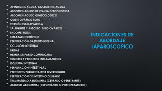 INDICACIONES DE
ABORDAJE
LAPAROSCOPICO
• APENDICITIS AGUDA, COLECISTITIS AGUDA
• ABDOMEN AGUDO DE CAUSA DESCONOCIDA
• ABDOMEN AGUDO GINECOLÓGICO
• QUISTE OVÁRICO ROTO
• TORSIÓN TUBO-OVÁRICA
• SALPINGITIS Y ABSCESO TUBO-OVÁRICO
• ENDOMETRIOSIS
• EMBARAZO ECTÓPICO
• PERFORACIÓN GASTRODUODENAL
• OCLUSIÓN INTESTINAL
• BRIDAS
• HERNIA DE PARED COMPLICADA
• TUMORES Y PROCESOS INFLAMATORIOS
• ISQUEMIA INTESTINAL
• PERFORACIÓN INTESTINAL
• PERITONITIS PURULENTA POR DIVERTICULITIS
• PERFORACIÓN DE INTESTINO DELGADO
• TRAUMATISMO ABDOMINAL (CERRADO O PENETRANTE)
• ABSCESO ABDOMINAL (ESPONTÁNEO O POSTOPERATORIO)
 