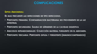 COMPLICACIONES
SEPSIS ABDOMINAL:
ES MAS FRECUENTE LAS INFECCIONES DE TIPO INFECCIOSO.
• PERITONITIS PRIMARIA: CONTAMINACION BACTERIANA NO PROVENIENTE DE LA LUZ
INTESTINAL
• PERITONITIS SECUNDARIA: SALIDA DE GÉRMENES DE LA CAVIDAD DIGESTIVA
• ABSCESOS INTRABDOMINALES: COLECCIÓN MATERIAL PURULENTO EN EL ABDOMEN.
• PERITONITIS TERCIARIA: PERITONITIS DIFUSA Y PERSISTENTE (INMUNOCOMPRIMIDOS)
 