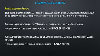 COMPLICACIONES
FALLA MULTIORGÁNICA:
SÍNDROME COMPARTIMENTAL: PRESIÓN ELEVADA EN UN SITIO ANATÓMICO, INDUCE FALLA
EN EL SISTEMA CIRCULATORIO Y LAS FUNCIONES DE LOS ÓRGANOS AHÍ CONTENIDOS.
PRESIÓN INTRAABDOMINAL DE 20MMHG: < GASTO CARDIACO = < PRECARGA
>POSTCARGA Y > PRESIÓN INTRATORAXICA = HIPOPERFUSION
A UNA PRESIÓN INTRAABDOMINAL DE 25MMHG: OLIGURIA, ANURIA, COMPRESION VASOS
RENALES
< TASA FILTRACION Y < FLUJO ARTERIAL RENAL = FALLA RENAL
 