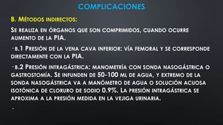 COMPLICACIONES
B. MÉTODOS INDIRECTOS:
SE REALIZA EN ÓRGANOS QUE SON COMPRIMIDOS, CUANDO OCURRE
AUMENTO DE LA PIA.
· B.1 PRESIÓN DE LA VENA CAVA INFERIOR: VÍA FEMORAL Y SE CORRESPONDE
DIRECTAMENTE CON LA PIA.
· B.2 PRESIÓN INTRAGÁSTRICA: MANOMETRÍA CON SONDA NASOGÁSTRICA O
GASTROSTOMÍA. SE INFUNDEN DE 50-100 ML DE AGUA, Y EXTREMO DE LA
SONDA NASOGÁSTRICA VA A MANÓMETRO DE AGUA O SOLUCIÓN ACUOSA
ISOTÓNICA DE CLORURO DE SODIO 0.9%. LA PRESIÓN INTRAGÁSTRICA SE
APROXIMA A LA PRESIÓN MEDIDA EN LA VEJIGA URINARIA.
·
 