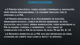COMPLICACIONES
· B.3 PRESIÓN INTRACÍSTICA: VARIOS AUTORES CONFIRMAN LA ASOCIACIÓN
ENTRE PRESIÓN INTRAABDOMINAL Y EL VOLUMEN VESICULAR, PUES SE
APROXIMA A LA PIA.
· B.4 PRESIÓN INTRAVESICAL: ES EL PROCEDIMIENTO DE ELECCIÓN,
MÍNIMAMENTE INVASIVO, CARECE DE EFECTOS INDESEABLES, DE FÁCIL
APLICACIÓN, BAJO COSTO, MÍNIMA MANIPULACIÓN, PUEDE MONITORIZAR LA
PIA DE MANERA CONTINUA O INTERMITENTE, Y ALTO GRADO DE
CORRELACIÓN CON LA PIA EN UN RANGO DE HASTA 70 MM HG. 8 -15
· B.5 REGISTROS INDIRECTOS DE LA PIA HAN SIDO REPORTADOS EN OTRAS
CAVIDADES DEL CUERPO TALES COMO EL RECTO Y EL ESÓFAGO.
 