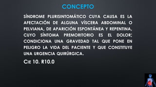 CONCEPTO
SÍNDROME PLURISINTOMÁTICO CUYA CAUSA ES LA
AFECTACIÓN DE ALGUNA VÍSCERA ABDOMINAL O
PELVIANA, DE APARICIÓN ESPONTÁNEA Y REPENTINA,
CUYO SÍNTOMA PREMORITORIO ES EL DOLOR;
CONDICIONA UNA GRAVEDAD TAL QUE PONE EN
PELIGRO LA VIDA DEL PACIENTE Y QUE CONSTITUYE
UNA URGENCIA QUIRÚRGICA.
CIE 10. R10.0
 