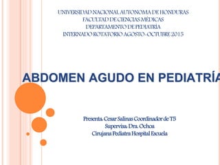 ABDOMEN AGUDO EN PEDIATRÍA
UNIVERSIDADNACIONALAUTONOMADEHONDURAS
FACULTADDECIENCIASMÉDICAS
DEPARTAMENTODEPEDIATRÍA
INTERNADOROTATORIOAGOSTO-OCTUBRE2015
Presenta:CesarSalinasCoordinadordeT5
Supervisa:Dra.Ochoa
CirujanaPediatraHospitalEscuela
 