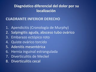 CUADRANTE INFERIOR DERECHO
1. Apendicitis (Cronología de Murphy)
2. Salpingitis aguda, absceso tubo ovárico
3. Embarazo ectópico roto
4. Quiste ovárico torcido
5. Adenitis mesentérica
6. Hernia inguinal estrangulada
7. Diverticulitis de Meckel
8. Diverticulitis cecal
Diagnóstico diferencial del dolor por su
localización
 