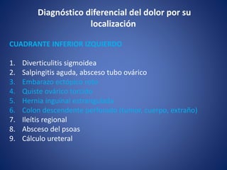 CUADRANTE INFERIOR IZQUIERDO
1. Diverticulitis sigmoidea
2. Salpingitis aguda, absceso tubo ovárico
3. Embarazo ectópico roto
4. Quiste ovárico torcido
5. Hernia inguinal estrangulada
6. Colon descendente perforado (tumor, cuerpo, extraño)
7. Ileítis regional
8. Absceso del psoas
9. Cálculo ureteral
Diagnóstico diferencial del dolor por su
localización
 