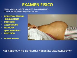 EXAMEN FISICO
• INSPECCION GENERAL
• SIGNOS VITALES
• INSPECCION
• AUSCULTACION
• PALPACION
signos específicos*
• PERCUSION
• Mc Burney, Murphy etc.
“SI REBOTA Y NO ES PELOTA NECESITA UNA RAJADOTA”
DOLOR VISCERAL, DOLOR SOMATICO, DOLOR REFERIDO.
COLICO, ARDOR, OPRESIVO, PENETRATNTE
 