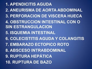 1. APENDICITIS AGUDA
2. ANEURISMA DE AORTA ABDOMINAL
3. PERFORACION DE VISCERA HUECA
4. OBSTRUCCION INTESTINAL CON O
SIN ESTRANGULACION
5. ISQUEMIA INTESTINAL
6. COLECISTITIS AGUDA Y COLANGITIS
7. EMBARAZO ECTOPICO ROTO
8. ABSCESO INTRABDOMINAL
9. RUPTURA HEPÁTICA
10. RUPTURA DE BAZO
 