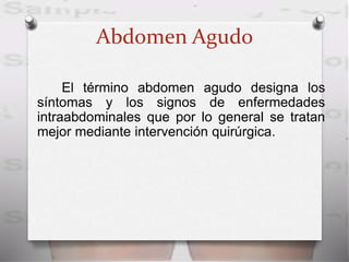 Abdomen Agudo
El término abdomen agudo designa los
síntomas y los signos de enfermedades
intraabdominales que por lo general se tratan
mejor mediante intervención quirúrgica.
 