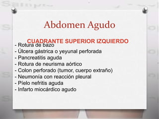 Abdomen Agudo
CUADRANTE SUPERIOR IZQUIERDO
- Rotura de bazo
- Úlcera gástrica o yeyunal perforada
- Pancreatitis aguda
- Rotura de neurisma aórtico
- Colon perforado (tumor, cuerpo extraño)
- Neumonía con reacción pleural
- Píelo nefritis aguda
- Infarto miocárdico agudo
 