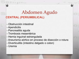 Abdomen Agudo
CENTRAL (PERIUMBILICAL)
- Obstrucción intestinal
- Apendicitis
- Pancreatitis aguda
- Trombosis mesentérica
- Hernia inguinal estrangulada
- Aneurisma aórtico en proceso de disección o rotura
- Diverticulitis (intestino delgado o colon)
- Uremia
 