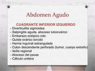 Abdomen Agudo
CUADRANTE INFERIOR IZQUIERDO
- Diverticulitis sigmoidea
- Salpingitis aguda, absceso tuboovárico
- Embarazo ectópico roto
- Quiste ovárico torcido
- Hernia inguinal estrangulada
- Colon descendente perforado (tumor, cuerpo extraño)
- Ileítis regional
- Absceso del psoas
- Cálculo uretera
 