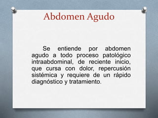 Abdomen Agudo
Se entiende por abdomen
agudo a todo proceso patológico
intraabdominal, de reciente inicio,
que cursa con dolor, repercusión
sistémica y requiere de un rápido
diagnóstico y tratamiento.
 