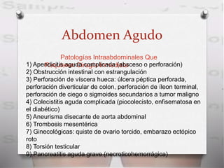 Abdomen Agudo
Patologías Intraabdominales Que
Requieren Cirugía Inmediata1) Apendicitis aguda complicada (absceso o perforación)
2) Obstrucción intestinal con estrangulación
3) Perforación de víscera hueca: úlcera péptica perforada,
perforación diverticular de colon, perforación de íleon terminal,
perforación de ciego o sigmoides secundarios a tumor maligno
4) Colecistitis aguda complicada (piocolecisto, enfisematosa en
el diabético)
5) Aneurisma disecante de aorta abdominal
6) Trombosis mesentérica
7) Ginecológicas: quiste de ovario torcido, embarazo ectópico
roto
8) Torsión testicular
9) Pancreatitis aguda grave (necroticohemorrágica)
 