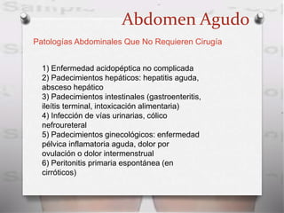 Abdomen Agudo
Patologías Abdominales Que No Requieren Cirugía
1) Enfermedad acidopéptica no complicada
2) Padecimientos hepáticos: hepatitis aguda,
absceso hepático
3) Padecimientos intestinales (gastroenteritis,
ileítis terminal, intoxicación alimentaria)
4) Infección de vías urinarias, cólico
nefroureteral
5) Padecimientos ginecológicos: enfermedad
pélvica inflamatoria aguda, dolor por
ovulación o dolor intermenstrual
6) Peritonitis primaria espontánea (en
cirróticos)
 
