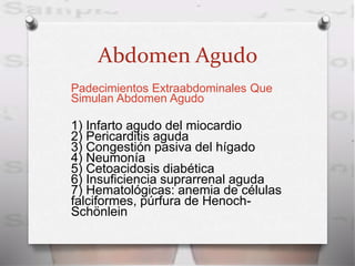 Abdomen Agudo
Padecimientos Extraabdominales Que
Simulan Abdomen Agudo
1) Infarto agudo del miocardio
2) Pericarditis aguda
3) Congestión pasiva del hígado
4) Neumonía
5) Cetoacidosis diabética
6) Insuficiencia suprarrenal aguda
7) Hematológicas: anemia de células
falciformes, púrfura de Henoch-
Schönlein
 