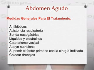 Abdomen Agudo
Medidas Generales Para El Tratamiento:
- Antibióticos
- Asistencia respiratoria
- Sonda nasogástrica
- Líquidos y electrolitos
- Cateterismo vesical
- Apoyo nutricional
- Suprimir el factor primario con la cirugía indicada
- Colocar drenajes
 