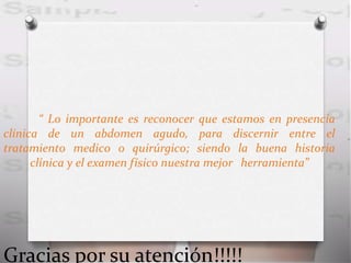 “ Lo importante es reconocer que estamos en presencia
clínica de un abdomen agudo, para discernir entre el
tratamiento medico o quirúrgico; siendo la buena historia
clínica y el examen físico nuestra mejor herramienta”
Gracias por su atención!!!!!
 