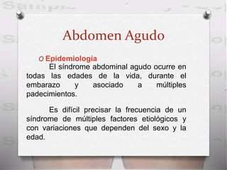 Abdomen Agudo
O Epidemiología
El síndrome abdominal agudo ocurre en
todas las edades de la vida, durante el
embarazo y asociado a múltiples
padecimientos.
Es difícil precisar la frecuencia de un
síndrome de múltiples factores etiológicos y
con variaciones que dependen del sexo y la
edad.
 