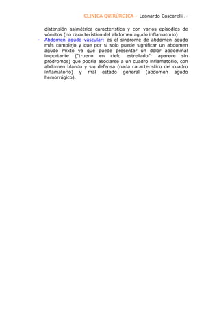 CLINICA QUIRÚRGICA – Leonardo Coscarelli .-

    distensión asimétrica característica y con varios episodios de
    vómitos (no característico del abdomen agudo inflamatorio)
-   Abdomen agudo vascular: es el síndrome de abdomen agudo
    más complejo y que por si solo puede significar un abdomen
    agudo mixto ya que puede presentar un dolor abdominal
    importante (“trueno en cielo estrellado”: aparece sin
    pródromos) que podria asociarse a un cuadro inflamatorio, con
    abdomen blando y sin defensa (nada caracteristico del cuadro
    inflamatorio) y mal estado general (abdomen agudo
    hemorrágico).
 
