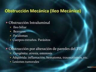 Obstrucción Mecánica (Ileo Mecánico)
 Obstrucción Intraluminal
 Ileo biliar
 Bezoares
 Fecalomas
 Cuerpos extraños. Parásitos
 Obstrucción por alteración de paredes del TD
 Congénita: atresia, estenosis
 Adquirida: inflamación, hematoma, traumatismos, etc.
 Lesiones tumorales
 