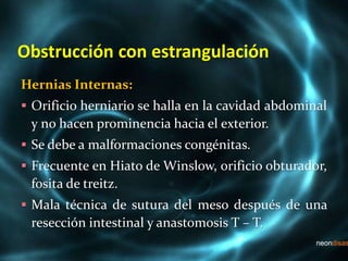 Obstrucción con estrangulación
Hernias Internas:
 Orificio herniario se halla en la cavidad abdominal
y no hacen prominencia hacia el exterior.
 Se debe a malformaciones congénitas.
 Frecuente en Hiato de Winslow, orificio obturador,
fosita de treitz.
 Mala técnica de sutura del meso después de una
resección intestinal y anastomosis T – T.
 