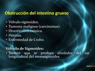 Obstrucción del intestino grueso
 Vólvulo sigmoideo.
 Tumores malignos (carcinomas).
 Diverticulitis crónica.
 Hernias.
 Enfermedad de Crohn.
Vólvulo de Sigmoides:
 Torsión que se produce alrededor del eje
longitudinal del mesosigmoides.
 