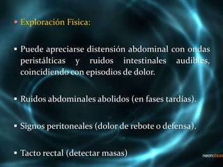  Exploración Física:
 Puede apreciarse distensión abdominal con ondas
peristálticas y ruidos intestinales audibles,
coincidiendo con episodios de dolor.
 Ruidos abdominales abolidos (en fases tardías).
 Signos peritoneales (dolor de rebote o defensa).
 Tacto rectal (detectar masas)
 
