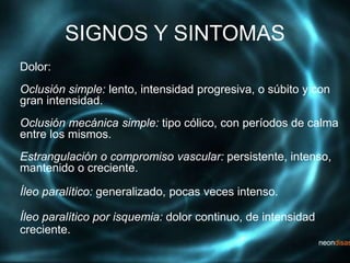 SIGNOS Y SINTOMAS
Dolor:
Oclusión simple: lento, intensidad progresiva, o súbito y con
gran intensidad.
Oclusión mecánica simple: tipo cólico, con períodos de calma
entre los mismos.
Estrangulación o compromiso vascular: persistente, intenso,
mantenido o creciente.
Íleo paralítico: generalizado, pocas veces intenso.
Íleo paralítico por isquemia: dolor continuo, de intensidad
creciente.
 