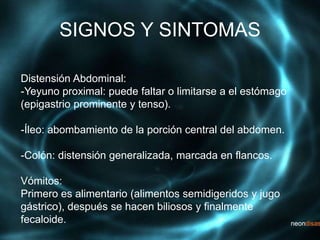 SIGNOS Y SINTOMAS
Distensión Abdominal:
-Yeyuno proximal: puede faltar o limitarse a el estómago
(epigastrio prominente y tenso).
-Íleo: abombamiento de la porción central del abdomen.
-Colón: distensión generalizada, marcada en flancos.
Vómitos:
Primero es alimentario (alimentos semidigeridos y jugo
gástrico), después se hacen biliosos y finalmente
fecaloide.
 