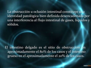 La obstrucción u oclusión intestinal constituye una
identidad patológica bien definida desencadenada por
una interferencia al flujo intestinal de gases, líquidos y
sólidos.
El intestino delgado es el sitio de obstrucción en
aproximadamente el 80% de los casos y el intestino
grueso en el aproximadamente el 20% de los casos.
 
