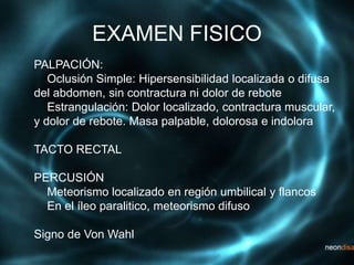 EXAMEN FISICO
PALPACIÓN:
Oclusión Simple: Hipersensibilidad localizada o difusa
del abdomen, sin contractura ni dolor de rebote
Estrangulación: Dolor localizado, contractura muscular,
y dolor de rebote. Masa palpable, dolorosa e indolora
TACTO RECTAL
PERCUSIÓN
Meteorismo localizado en región umbilical y flancos
En el íleo paralitico, meteorismo difuso
Signo de Von Wahl
 