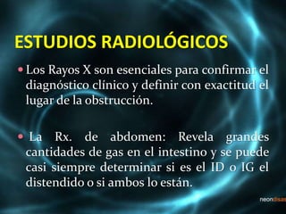 ESTUDIOS RADIOLÓGICOS
 Los Rayos X son esenciales para confirmar el
diagnóstico clínico y definir con exactitud el
lugar de la obstrucción.
 La Rx. de abdomen: Revela grandes
cantidades de gas en el intestino y se puede
casi siempre determinar si es el ID o IG el
distendido o si ambos lo están.
 