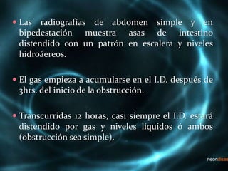  Las radiografías de abdomen simple y en
bipedestación muestra asas de intestino
distendido con un patrón en escalera y niveles
hidroáereos.
 El gas empieza a acumularse en el I.D. después de
3hrs. del inicio de la obstrucción.
 Transcurridas 12 horas, casi siempre el I.D. estará
distendido por gas y niveles líquidos ó ambos
(obstrucción sea simple).
 
